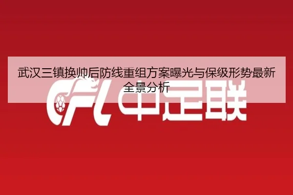 武汉三镇换帅后防线重组方案曝光与保级形势最新全景分析